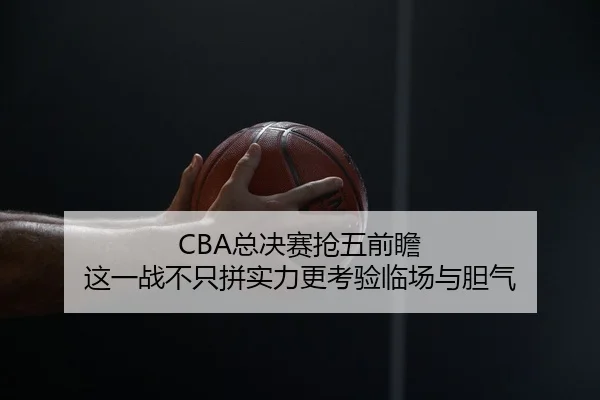 CBA总决赛抢五前瞻 这一战不只拼实力更考验临场与胆气（maiqiuwang）